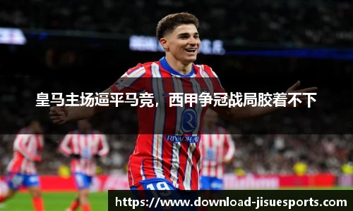 皇马主场逼平马竞,西甲争冠战局胶着不下