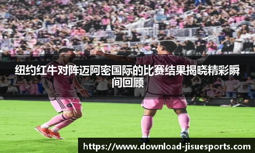 纽约红牛对阵迈阿密国际的比赛结果揭晓精彩瞬间回顾